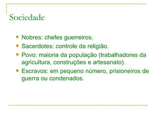 Sociedade Nobres: chefes guerreiros. Sacerdotes: controle da religião. Povo: maioria da população (trabalhadores da agricultura, construções e artesanato). Escravos: em pequeno número, prisioneiros de guerra ou condenados. 