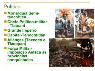 Política Monarquia Semi-teocrática Chefe Político-militar - Tlatoani Grande Império Capital-Tenochtitlán Alianças (Texcoco e Tlácopan) Força Militar- Imposição Asteca as províncias conquistadas 