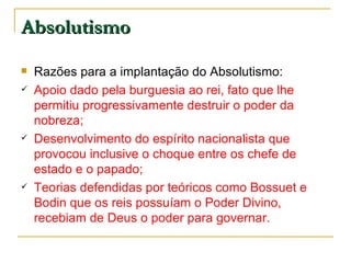 Absolutismo Razões para a implantação do Absolutismo: Apoio dado pela burguesia ao rei, fato que lhe permitiu progressivamente destruir o poder da nobreza; Desenvolvimento do espírito nacionalista que provocou inclusive o choque entre os chefe de estado e o papado; Teorias defendidas por teóricos como Bossuet e Bodin que os reis possuíam o Poder Divino, recebiam de Deus o poder para governar.  