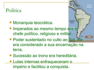 Política Monarquia teocrática. Imperados ao mesmo tempo era o chefe político, religioso e militar. Poder sustentado no culto ao Sol, ele era considerado a sua encarnação na terra. Sucessão ao trono era hereditária. Lutas internas enfraqueceram o império e facilitou a conquista. 