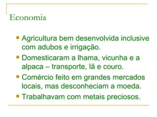 Economia Agricultura bem desenvolvida inclusive com adubos e irrigação. Domesticaram a lhama, vicunha e a alpaca – transporte, lã e couro. Comércio feito em grandes mercados locais, mas desconheciam a moeda. Trabalhavam com metais preciosos. 