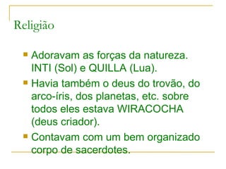 Religião Adoravam as forças da natureza. INTI (Sol) e QUILLA (Lua). Havia também o deus do trovão, do arco-íris, dos planetas, etc. sobre todos eles estava WIRACOCHA (deus criador). Contavam com um bem organizado corpo de sacerdotes. 