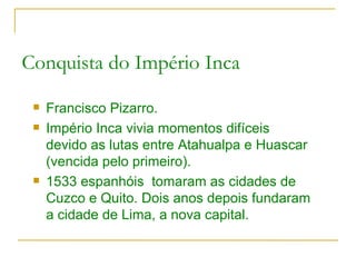 Conquista do Império Inca Francisco Pizarro. Império Inca vivia momentos difíceis devido as lutas entre Atahualpa e Huascar (vencida pelo primeiro). 1533 espanhóis  tomaram as cidades de Cuzco e Quito. Dois anos depois fundaram a cidade de Lima, a nova capital. 