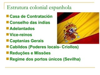 Estrutura colonial espanhola Casa de Contratación Conselho das índias Adelantados Vice-reinos Captanias Gerais Cabildos (Poderes locais- Criollos) Reduções e Missões Regime dos portos únicos (Sevilha) 
