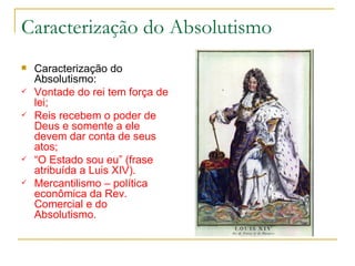 Caracterização do Absolutismo Caracterização do Absolutismo: Vontade do rei tem força de lei; Reis recebem o poder de Deus e somente a ele devem dar conta de seus atos; “ O Estado sou eu” (frase atribuída a Luis XIV). Mercantilismo – política econômica da Rev. Comercial e do Absolutismo. 