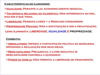 Características do Iluminismo:   Igualdade:  Perante a lei, economicamente desigual. Tolerância religiosa ou filosófica:  Não interessava ou era, mas sim o que tinha. Liberdade:  Pessoas livres = a Mercado consumidor. Propriedade Privada:  Não a estatização e sim a privatização.   Lema Iluminista: LIBERDADE,  IGUALDADE  E  PROPRIEDADE .   Combatia: Absolutismo:  Impedia a participação política da burguesia, impedindo a realização dos seus ideais. Mercantilismo:  Prejudicial a Livre iniciativa (o mercantilismo controla a economia) Poder da Igreja:  Não permitia a liberdade de pensamento.   