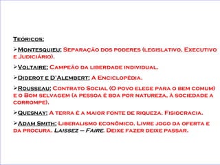 Teóricos: Montesquieu:  Separação dos poderes (legislativo, Executivo e Judiciário). Voltaire:  Campeão da liberdade individual.  Diderot e D’Alembert:  A Enciclopédia. Rousseau:  Contrato Social (O povo elege para o bem comum) e o Bom selvagem (a pessoa é boa por natureza, à sociedade a corrompe). Quesnay:  A terra é a maior fonte de riqueza. Fisiocracia. Adam Smith:  Liberalismo econômico. Livre jogo da oferta e da procura.  Laissez – Faire . Deixe fazer deixe passar.   