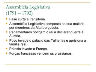 Assembléia Legislativa  (1791 – 1792) Fase curta e transitória. Assembléia Legislativa composta na sua maioria por membros da Alta burguesia. Parlamentares obrigam o rei a declarar guerra à Áustria. Povo invade o palácio das Tulherias e aprisiona a família real. Prússia invade a França. Forças francesas vencem os prussianos. 