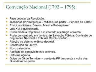 Convenção Nacional (1792 – 1795) Fase popular da Revolução. Jacobinos (PP burguesia – radicais) no poder – Período do Terror. Principais líderes: Danton, Marat e Robespierre. Luis XVI é guilhotinado. Proclamada a República e instaurado o sufrágio universal. Poder concentrado em Juntas: de Salvação Pública, Comissão de Segurança Nacional e Tribunal Revolucionário. Adoção do sistema métrico decimal. Construção do Louvre. Novo calendário. Abolição da escravidão nas colônias. Reforma agrária. Golpe de 09 de Termidor – queda da PP burguesia e volta dos Girondinos no poder. 