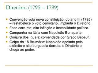 Diretório (1795 – 1799) Convenção vota nova constituição: do ano III (1795) – restabelece o voto censitário, implanta o Diretório. Fase corrupta, alta inflação e instabilidade política. Campanha na Itália com Napoleão Bonaparte. Conjura dos Iguais: comandada por Graco Babeuf. Golpe do 18 Brumário: Napoleão apoiado pelo exército e alta burguesia derruba o Diretório e chega ao poder. 