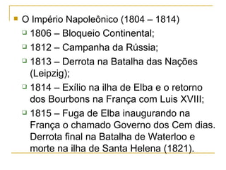 O Império Napoleônico (1804 – 1814) 1806 – Bloqueio Continental; 1812 – Campanha da Rússia; 1813 – Derrota na Batalha das Nações (Leipzig); 1814 – Exílio na ilha de Elba e o retorno dos Bourbons na França com Luis XVIII; 1815 – Fuga de Elba inaugurando na França o chamado Governo dos Cem dias. Derrota final na Batalha de Waterloo e morte na ilha de Santa Helena (1821).  