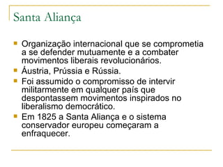 Santa Aliança Organização internacional que se comprometia a se defender mutuamente e a combater movimentos liberais revolucionários. Áustria, Prússia e Rússia. Foi assumido o compromisso de intervir militarmente em qualquer país que despontassem movimentos inspirados no liberalismo democrático. Em 1825 a Santa Aliança e o sistema conservador europeu começaram a enfraquecer. 