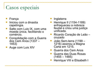 Casos especiais França Iniciou com a dinastia capetíngia. Salto com Luis IX, com uma moeda única, facilitando o comércio. Consolidação com a Guerra dos Cem Anos (1337 – 1453) Auge com Luis XIV Inglaterra Henrique II (1154-1189) enfraqueceu a nobreza feudal e criou uma justiça unificada. Ricardo Coração de Leão – cruzado João Sem-terra (1199 – 1216) assinou a Magna Carta em 1215. Guerra dos Cem Anos Guerra das Duas Rosas (1455 – 1485) Henrique VIII e Elisabeth I 