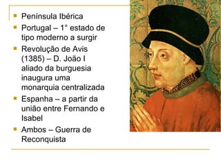 Península Ibérica Portugal – 1° estado de tipo moderno a surgir Revolução de Avis (1385) – D. João I aliado da burguesia inaugura uma monarquia centralizada Espanha – a partir da união entre Fernando e Isabel Ambos – Guerra de Reconquista 