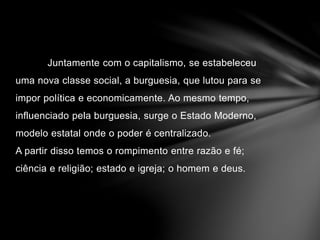 Juntamente com o capitalismo, se estabeleceu 
uma nova classe social, a burguesia, que lutou para se 
impor política e economicamente. Ao mesmo tempo, 
influenciado pela burguesia, surge o Estado Moderno, 
modelo estatal onde o poder é centralizado. 
A partir disso temos o rompimento entre razão e fé; 
ciência e religião; estado e igreja; o homem e deus. 
 