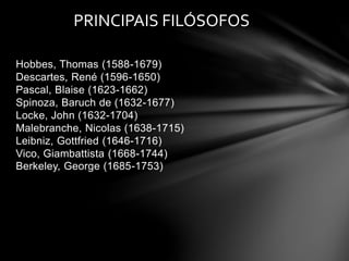 PRINCIPAIS FILÓSOFOS 
Hobbes, Thomas (1588-1679) 
Descartes, René (1596-1650) 
Pascal, Blaise (1623-1662) 
Spinoza, Baruch de (1632-1677) 
Locke, John (1632-1704) 
Malebranche, Nicolas (1638-1715) 
Leibniz, Gottfried (1646-1716) 
Vico, Giambattista (1668-1744) 
Berkeley, George (1685-1753) 
 