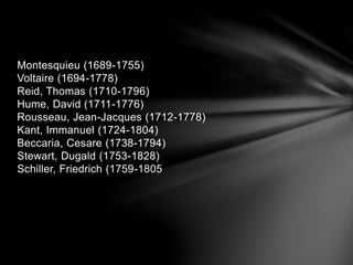 Montesquieu (1689-1755) 
Voltaire (1694-1778) 
Reid, Thomas (1710-1796) 
Hume, David (1711-1776) 
Rousseau, Jean-Jacques (1712-1778) 
Kant, Immanuel (1724-1804) 
Beccaria, Cesare (1738-1794) 
Stewart, Dugald (1753-1828) 
Schiller, Friedrich (1759-1805 
