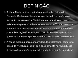 DEFINIÇÃO 
 A Idade Moderna é um período específico da História do 
Ocidente. Destaca-se das demais por ter sido um período de 
transição por excelência. Tradicionalmente aceita-se o início 
estabelecido pelos historiadores franceses, 1453 quando ocorreu 
a tomada de Constantinopla pelos turcos otomanos, e o término 
com a Revolução Francesa, em 1789. Entretanto, apesar de a 
queda de Constantinopla ser o evento mais aceito, não é o único. 
 A época moderna pode ser considerada, exatamente, como uma 
época de "revolução social" cuja base consiste na "substituição 
do modo de produção feudal pelo modo de produção capitalista". 
 