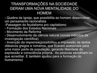 TRANSFORMAÇÕES NA SOCIEDADE 
GERAM UMA NOVA MENTALIDADE DO 
HOMEM 
- Quebra da Igreja, que possibilita ao homem desenvolver 
um pensamento racionalista 
-Passagem do feudalismo pro capitalismo 
- Formação dos Estados Nacionais 
- Movimento da Reforma 
- Desenvolvimento da ciência natural (novos métodos de 
investigação científica) 
- Invenção da imprensa(possibilitou a impressão de textos 
clássicos gregos e romanos, que ficaram acessíveis para 
uma maior parte da população, gerando liberdade de 
expressão e consciência própria. As pessoas escolhiam no 
que acreditar. E também ajudou para a formação do 
humanismo) 
 