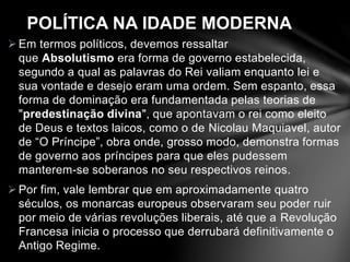 POLÍTICA NA IDADE MODERNA 
Em termos políticos, devemos ressaltar 
que Absolutismo era forma de governo estabelecida, 
segundo a qual as palavras do Rei valiam enquanto lei e 
sua vontade e desejo eram uma ordem. Sem espanto, essa 
forma de dominação era fundamentada pelas teorias de 
"predestinação divina", que apontavam o rei como eleito 
de Deus e textos laicos, como o de Nicolau Maquiavel, autor 
de “O Príncipe”, obra onde, grosso modo, demonstra formas 
de governo aos príncipes para que eles pudessem 
manterem-se soberanos no seu respectivos reinos. 
Por fim, vale lembrar que em aproximadamente quatro 
séculos, os monarcas europeus observaram seu poder ruir 
por meio de várias revoluções liberais, até que a Revolução 
Francesa inicia o processo que derrubará definitivamente o 
Antigo Regime. 
 