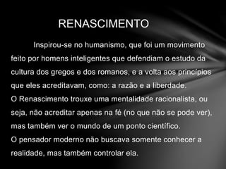 RENASCIMENTO 
Inspirou-se no humanismo, que foi um movimento 
feito por homens inteligentes que defendiam o estudo da 
cultura dos gregos e dos romanos, e a volta aos princípios 
que eles acreditavam, como: a razão e a liberdade. 
O Renascimento trouxe uma mentalidade racionalista, ou 
seja, não acreditar apenas na fé (no que não se pode ver), 
mas também ver o mundo de um ponto científico. 
O pensador moderno não buscava somente conhecer a 
realidade, mas também controlar ela. 
 