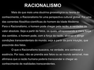 RACIONALISMO 
Mais do que mais uma doutrina gnosiológica ou teoria do 
conhecimento, o Racionalismo foi uma perspectiva cultural global. Foi uma 
das correntes filosófico-científicas do homem da Idade Moderna. 
Para o Racionalismo, o homem pode chegar pela razão, a verdades de 
valor absoluto. Seja a partir de fatos, os quais, ultrapassando a mera força 
dos sentidos, o homem pode, com a força da razão, abstrair e atingir 
condições transcendentais do mundo; seja a partir da pura intuição, que 
prescinde dos fatos. 
O que o Racionalismo buscava, na verdade, era conhecer a 
essência. Por isso, não se prendia aos fatos ou ao mundo sensível, mas 
afirmava que a razão humana poderia transcender e chegar ao 
conhecimento de realidades transcendentes. 
 