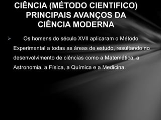 CIÊNCIA (MÉTODO CIENTIFICO) 
PRINCIPAIS AVANÇOS DA 
CIÊNCIA MODERNA 
 Os homens do século XVII aplicaram o Método 
Experimental a todas as áreas de estudo, resultando no 
desenvolvimento de ciências como a Matemática, a 
Astronomia, a Física, a Química e a Medicina. 
 