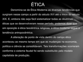 ÉTICA 
Denomina-se de Ética Moderna as diversas tendências que 
surgiram nesse campo a partir do século XVI até o inicio do século 
XIX. E, embora não seja fácil sistematizar todas as doutrinas 
éticas que se desenvolveram nesse período, podemos dizer que 
em oposição à ética teocêntrica religiosa, a ética moderna segue a 
tendência antropocêntrica. 
A alteração de ponto de vista dentro do campo ético 
aconteceu ao mesmo tempo em que as mudanças na economia, 
política e ciência se consolidavam. Tais transformações ocorreram 
conforme o sistema feudal foi sendo substituído pelo modelo 
capitalista de produção. 
 
