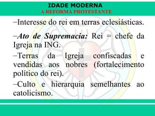IDADE MODERNA
Prof. Iair
Prof. Iair
iair@pop.com.br
A REFORMA PROTESTANTE
–Interesse do rei em terras eclesiásticas.
–Ato de Supremacia: Rei = chefe da
Igreja na ING.
–Terras da Igreja confiscadas e
vendidas aos nobres (fortalecimento
político do rei).
–Culto e hierarquia semelhantes ao
catolicismo.
 