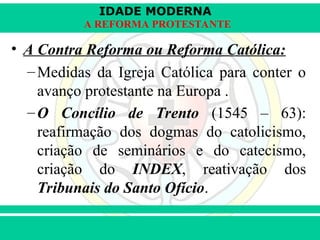 IDADE MODERNA
Prof. Iair
Prof. Iair
iair@pop.com.br
A REFORMA PROTESTANTE
• A Contra Reforma ou Reforma Católica:
–Medidas da Igreja Católica para conter o
avanço protestante na Europa .
–O Concílio de Trento (1545 – 63):
reafirmação dos dogmas do catolicismo,
criação de seminários e do catecismo,
criação do INDEX, reativação dos
Tribunais do Santo Ofício.
 