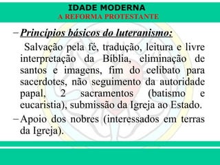 IDADE MODERNA
Prof. Iair
Prof. Iair
iair@pop.com.br
A REFORMA PROTESTANTE
–Princípios básicos do luteranismo:
Salvação pela fé, tradução, leitura e livre
interpretação da Bíblia, eliminação de
santos e imagens, fim do celibato para
sacerdotes, não seguimento da autoridade
papal, 2 sacramentos (batismo e
eucaristia), submissão da Igreja ao Estado.
–Apoio dos nobres (interessados em terras
da Igreja).
 