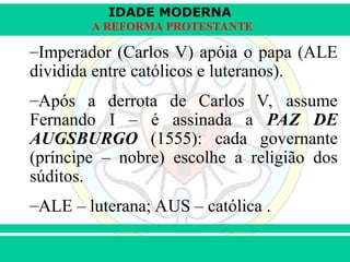 IDADE MODERNA
Prof. Iair
Prof. Iair
iair@pop.com.br
A REFORMA PROTESTANTE
–Imperador (Carlos V) apóia o papa (ALE
dividida entre católicos e luteranos).
–Após a derrota de Carlos V, assume
Fernando I – é assinada a PAZ DE
AUGSBURGO (1555): cada governante
(príncipe – nobre) escolhe a religião dos
súditos.
–ALE – luterana; AUS – católica .
 