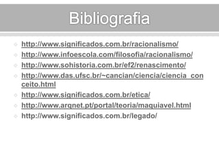  http://www.significados.com.br/racionalismo/ 
 http://www.infoescola.com/filosofia/racionalismo/ 
 http://www.sohistoria.com.br/ef2/renascimento/ 
 http://www.das.ufsc.br/~cancian/ciencia/ciencia_con 
ceito.html 
 http://www.significados.com.br/etica/ 
 http://www.arqnet.pt/portal/teoria/maquiavel.html 
 http://www.significados.com.br/legado/ 
