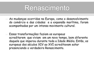  As mudanças ocorridas na Europa, como o desenvolvimento 
do comércio e das cidades e a expansão marítima, foram 
acompanhadas por um intenso movimento cultural. 
 Essas transformações faziam os europeus 
acreditarem que viviam em um novo tempo, bem diferente 
daquele que imperou durante toda a Idade Média. Então, os 
europeus dos séculos XIV ao XVI acreditavam estar 
presenciando o verdadeiro Renascimento. 
 