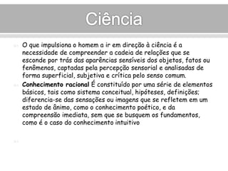  O que impulsiona o homem a ir em direção à ciência é a 
necessidade de compreender a cadeia de relações que se 
esconde por trás das aparências sensíveis dos objetos, fatos ou 
fenômenos, captadas pela percepção sensorial e analisadas de 
forma superficial, subjetiva e crítica pelo senso comum. 
 Conhecimento racional É constituído por uma série de elementos 
básicos, tais como sistema conceitual, hipóteses, definições; 
diferencia-se das sensações ou imagens que se refletem em um 
estado de ânimo, como o conhecimento poético, e da 
compreensão imediata, sem que se busquem os fundamentos, 
como é o caso do conhecimento intuitivo 
 
 