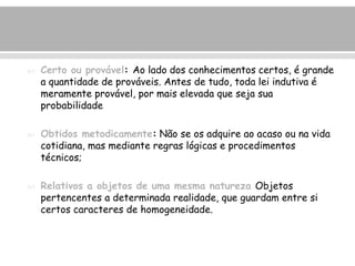  Certo ou provável: Ao lado dos conhecimentos certos, é grande 
a quantidade de prováveis. Antes de tudo, toda lei indutiva é 
meramente provável, por mais elevada que seja sua 
probabilidade 
 Obtidos metodicamente: Não se os adquire ao acaso ou na vida 
cotidiana, mas mediante regras lógicas e procedimentos 
técnicos; 
 Relativos a objetos de uma mesma natureza Objetos 
pertencentes a determinada realidade, que guardam entre si 
certos caracteres de homogeneidade. 
 