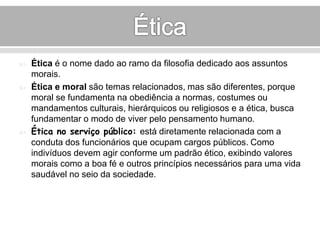  Ética é o nome dado ao ramo da filosofia dedicado aos assuntos 
morais. 
 Ética e moral são temas relacionados, mas são diferentes, porque 
moral se fundamenta na obediência a normas, costumes ou 
mandamentos culturais, hierárquicos ou religiosos e a ética, busca 
fundamentar o modo de viver pelo pensamento humano. 
 Ética no serviço público: está diretamente relacionada com a 
conduta dos funcionários que ocupam cargos públicos. Como 
indivíduos devem agir conforme um padrão ético, exibindo valores 
morais como a boa fé e outros princípios necessários para uma vida 
saudável no seio da sociedade. 
 