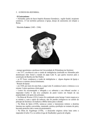 5. O INÍCIO DA REFORMA:

· O Luteranismo:
+ Alemanha: parte do Sacro Império Romano Germânico, região feudal, incipiente
comércio, 1/3 do território pertencia à Igreja, desejo de autonomia em relação a
Roma.

· Martinho Lutero: (1483 - 1546)




- monge agostiniano e professor da Universidade de Wittenberg (na Saxônia).
− em 1517, revoltou-se com a venda de indulgências (realizada na Alemanha pelo
dominicano João Tetzel a mando do papa Leão X, que queria recursos para a
construção da Basílica de São Pedro).
− as 95 Teses: condenava a venda de indulgências e alguns dogmas da Igreja e
criticava o sistema clerical dominante.
· Reação da Igreja:
− em 1520, por meio de uma bula, o papa Leão X condenou Lutero e intimou-o a se
retratar: Lutero queimou a bula papal.
− Lutero foi excomungado e obrigado a se submeter a um tribunal secular: o
imperador Carlos V não teve condições de punir Lutero em função de sua
popularidade e do apoio dos príncipes.
− Na Dieta de Worms (1521), Lutero foi condenado como herege: Lutero negou-se a
se retratar e, com o apoio da nobreza, não foi punido (refugiou-se no castelo do
príncipe da Saxônia) e lá traduziu a Bíblia latina para o alemão.
− Na Dieta de Spira (1529), tentou-se conter o luteranismo (tolerar a doutrina
luterana nas regiões convertidas, mantendo, porém,a proibição no restante do país),
havendo protestos (daí o nome de protestantes).
− Na Dieta de Augsburgo (1530), o desacordo originou sérias lutas entre o
imperador (Carlos V) e os nobres (Liga de Smalkalde): guerra de religião.
 