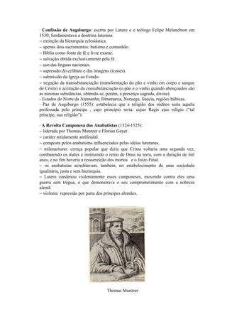 · Confissão de Augsburgo: escrita por Lutero e o teólogo Felipe Melanchton em
1530; fundamentava a doutrina luterana:
− extinção da hierarquia eclesiástica.
− apenas dois sacramentos: batismo e comunhão.
− Bíblia como fonte de fé e livre exame.
− salvação obtida exclusivamente pela fé.
− uso das línguas nacionais.
− supressão do celibato e das imagens (ícones).
− submissão da Igreja ao Estado.
− negação da transubstanciação (transformação do pão e vinho em corpo e sangue
de Cristo) e aceitação da consubstanciação (o pão e o vinho quando abençoados são
as mesmas substâncias, obtendo-se, porém, a presença sagrada, divina).
- Estados do Norte da Alemanha, Dinamarca, Noruega, Suécia, regiões bálticas.
· Paz de Augsburgo (1555): estabelecia que a religião dos súditos seria aquela
professada pelo príncipe , cujo princípio seria: cujus Regis ejus religio (“tal
príncipe, sua religião”).

· A Revolta Camponesa dos Anabatistas (1524-1525):
− liderada por Thomas Muntzer e Florian Geyer.
− caráter nitidamente antifeudal.
− composta pelos anabatistas influenciados pelas idéias luteranas.
− milenarismo: crença popular que dizia que Cristo voltaria uma segunda vez,
combatendo os males e instituindo o reino de Deus na terra, com a duração de mil
anos, e no fim haveria a ressurreição dos mortos e o Juízo Final.
− os anabatistas acreditavam, também, no estabelecimento de uma sociedade
igualitária, justa e sem hierarquia.
− Lutero condenou violentamente esses camponeses, movendo contra eles uma
guerra sem trégua, o que demonstrava o seu comprometimento com a nobreza
alemã.
− violenta repressão por parte dos príncipes alemães.




                                   Thomas Muntzer
 