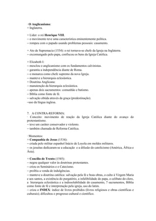 · O Anglicanismo:
+ Inglaterra.

+ Líder: o rei Henrique VIII.
− o movimento teve uma característica eminentemente política.
− rompeu com o papado usando problemas pessoais: casamento.

+ Ato de Supremacia (1534): o rei tornava-se chefe da Igreja na Inglaterra.
− excomungado pelo papa, confiscou os bens da Igreja Católica.

+ Elizabeth I:
− mesclou o anglicanismo com os fundamentos calvinistas.
− garantiu a independência diante de Roma.
− o monarca como chefe supremo da nova Igreja.
− manteve a hierarquia eclesiástica.
+ Doutrina Anglicana:
− manutenção da hierarquia eclesiástica.
− apenas dois sacramentos: comunhão e batismo.
− Bíblia como fonte de fé.
− salvação obtida através da graça (predestinação).
−uso da língua inglesa.


7. A CONTRA-REFORMA:
· Conceito: movimento de reação da Igreja Católica diante do avanço do
protestantismo.
− teve um caráter conservador e violento.
− também chamada de Reforma Católica.

· Momentos:
+ Companhia de Jesus (1534):
− criada pelo militar espanhol Inácio de Loyola em moldes militares.
− os jesuítas dedicaram-se a educação e a difusão do catolicismo (América, África e
Ásia).

+ Concílio de Trento (1545):
− negou qualquer valor às doutrinas protestantes.
− criou os Seminários e o Catecismo.
− proibiu a venda de indulgências.
− manteve a doutrina católica: salvação pela fé e boas obras, o culto à Virgem Maria
e aos santos, a existência do purgatório, a infalibilidade do papa, o celibato do clero,
a hierarquia eclesiástica e a indissolubilidade do casamento, 7 sacramentos, Bíblia
como fonte de fé e interpretação pela igreja, uso do latim.
− criou o INDEX: índice de livros proibidos (livros religiosos e obras científicas e
culturais); dificultou o progresso cultural e científico.
 