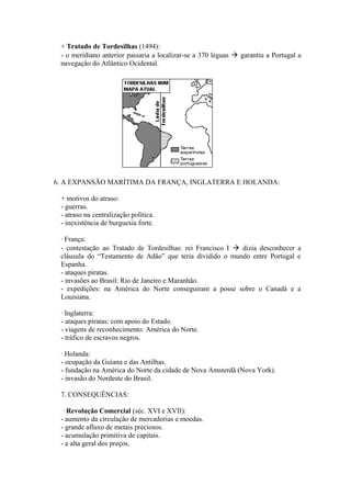 + Tratado de Tordesilhas (1494):
 - o meridiano anterior passaria a localizar-se a 370 léguas  garantiu a Portugal a
 navegação do Atlântico Ocidental.




6. A EXPANSÃO MARÍTIMA DA FRANÇA, INGLATERRA E HOLANDA:

 + motivos do atraso:
 - guerras.
 - atraso na centralização política.
 - inexistência de burguesia forte.

 · França:
 - contestação ao Tratado de Tordesilhas: rei Francisco I  dizia desconhecer a
 cláusula do “Testamento de Adão” que teria dividido o mundo entre Portugal e
 Espanha.
 - ataques piratas.
 - invasões ao Brasil: Rio de Janeiro e Maranhão.
 - expedições: na América do Norte conseguiram a posse sobre o Canadá e a
 Louisiana.

 · Inglaterra:
 - ataques piratas: com apoio do Estado.
 - viagens de reconhecimento: América do Norte.
 - tráfico de escravos negros.

 · Holanda:
 - ocupação da Guiana e das Antilhas.
 - fundação na América do Norte da cidade de Nova Amsterdã (Nova York).
 - invasão do Nordeste do Brasil.

 7. CONSEQUÊNCIAS:

  · Revolução Comercial (séc. XVI e XVII):
 - aumento da circulação de mercadorias e moedas.
 - grande afluxo de metais preciosos.
 - acumulação primitiva de capitais.
 - a alta geral dos preços.
 
