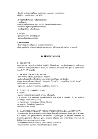 - limitar as importações e aumentar o valor das exportações.
- Colbert, ministro de Luís XIV.

· Comercialismo ou Industrialismo:
+ Inglaterra.
- desenvolvimento da frota naval e da marinha mercante.
- incentivo à produção manufatureira.
- rígida política alfandegária.

+ Holanda.
- protecionismo alfandegário.
- companhias de comércio.

ּCameralismo
- Sacro-Império ( ligas de cidades mercantis).
- intermediação no comércio de cereais entre a Europa oriental e a ocidental.



                                O RENASCIMENTO


1. CONCEITO:
- movimento cultural (artístico, literário, filosófico e científico) ocorrido na Europa
Ocidental, principalmente na Itália, na transição do feudalismo para o capitalismo
(séc. XIV, XV e XVI).

2. RENASCIMENTO CULTURAL:
- movimento urbano, comercial e burguês.
- cultura laica (não-eclesiástica), racional, científica e não-feudal.
- negação da cultura medieval: “Idade das Trevas” e “Longa Noite de Mil Anos”.
- anticlerical e antiescolástico.
- oposição à cultura religiosa e teocêntrica medieval.

3. O PIONEIRISMO ITALIANO:
+ Fatores:
- desenvolvimento comercial, urbano e burguês.
- a atuação dos mecenas: patrocinadores das artes e ciências  os Médicis
(Florença) e os Sforza (Milão).
- o classicismo: presença da cultura clássica.
- a presença dos sábios bizantinos.
- influência dos árabes.

4. CARACTERÍSTICAS DA PRODUÇÃO CULTURAL RENASCENTISTA:
· Humanismo: foi uma visão de mundo que, baseada na concepção de que o Homem
é o centro das preocupações intelectuais (construção do mundo centrado no
Homem), permitiu à herança greco-romana adquirir uma importância renovada no
âmbito do movimento renascentista.
· Antropocentrismo: o Homem como centro do universo.
· Racionalismo. explicar o mundo através da razão.
 