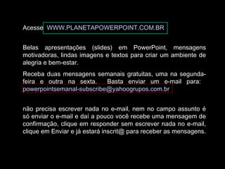 Acesse WWW.PLANETAPOWERPOINT.COM.BR
Belas apresentações (slides) em PowerPoint, mensagens
motivadoras, lindas imagens e textos para criar um ambiente de
alegria e bem-estar.
Receba duas mensagens semanais gratuitas, uma na segunda-
feira e outra na sexta. Basta enviar um e-mail para:
powerpointsemanal-subscribe@yahoogrupos.com.br
não precisa escrever nada no e-mail, nem no campo assunto é
só enviar o e-mail e daí a pouco você recebe uma mensagem de
confirmação, clique em responder sem escrever nada no e-mail,
clique em Enviar e já estará inscrit@ para receber as mensagens.
 