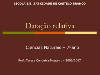Datação relativa ESCOLA E.B. 2/3 CIDADE DE CASTELO BRANCO Ciências Naturais – 7ºano Prof. Teresa Condeixa Monteiro - 2006/2007 