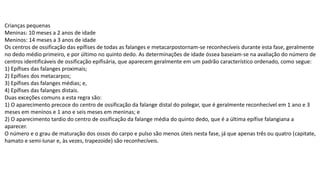 Crianças pequenas
Meninas: 10 meses a 2 anos de idade
Meninos: 14 meses a 3 anos de idade
Os centros de ossificação das epífises de todas as falanges e metacarpostornam-se reconhecíveis durante esta fase, geralmente
no dedo médio primeiro, e por último no quinto dedo. As determinações de idade óssea baseiam-se na avaliação do número de
centros identificáveis de ossificação epifisária, que aparecem geralmente em um padrão característico ordenado, como segue:
1) Epífises das falanges proximais;
2) Epífises dos metacarpos;
3) Epífises das falanges médias; e,
4) Epífises das falanges distais.
Duas exceções comuns a esta regra são:
1) O aparecimento precoce do centro de ossificação da falange distal do polegar, que é geralmente reconhecível em 1 ano e 3
meses em meninos e 1 ano e seis meses em meninas; e
2) O aparecimento tardio do centro de ossificação da falange média do quinto dedo, que é a última epífise falangiana a
aparecer.
O número e o grau de maturação dos ossos do carpo e pulso são menos úteis nesta fase, já que apenas três ou quatro (capitate,
hamato e semi-lunar e, às vezes, trapezoide) são reconhecíveis.
 