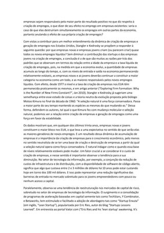 empresas sejam responsáveis pela maior parte do resultado positivo no que diz respeito à
criação de empregos, o que dizer de seu efeito no emprego em empresas existentes: seria o
caso de que elas destruiriam simultaneamente os empregos em outras partes da economia,
portanto anulando o efeito de sua própria criação de empregos?

Com vistas a contribuir para um melhor entendimento da dinâmica de criação de empresas e
geração de empregos nos Estados Unidos, Stangler e Kedrosky se propõem a responder à
seguinte questão: por que empresas novas e empresas jovens criam (ou parecem criar) quase
todos os novos empregos líquidos? Sem diminuir a contribuição das startups e das empresas
jovens na criação de empregos, a conclusão é a de que são muitas as razões por trás dos
padrões que se observam em termos da relação entre a idade da empresa e a taxa líquida de
criação de empregos, pois, na medida em que a economia evolui, a quantidade de empresas
acumula ao longo do tempo, e, com os níveis de entrada e saída na economia permanecendo
relativamente estáveis, as empresas novas e as jovens deverão continuar a constituir a maior
categoria na economia como um todo, e as maiores responsáveis pelos novos empregos
líquidos. Com efeito, desde 1977 o nível e a taxa de criação de empresas nos EUA têm
permanecido praticamente os mesmos, e em artigo anterior (“Exploring Firm Formation: Why
is the Number of New Firms Constant?”, Jan 2010), Stangler e Kedrosky já sugeriam uma
semelhança entre esse estado de coisas e a teoria neutra da evolução proposta pelo biólogo
Motoo Kimura no final da década de 1960: “A seleção natural é uma força conservadora. Passa
a maior parte do seu tempo mantendo as espécies as mesmas do que mudando-as.” Dessa
forma, defendem os autores, tal qual o que Kimura fez com mudança molecular e seleção
natural, podemos ver a relação entre criação de empresas e geração de empregos como uma
força em favor da estabilidade.

Os dados mostram que, em qualquer dos últimos trinta anos, empresas novas e jovens
constituem o maior bloco nos EUA, o que leva a uma expectativa no sentido de que serão elas
as maiores geradoras de novos empregos. E um resultado dessa dinâmica de acumulação de
empresas é a importância da criação de empresas para o crescimento econômico, pelo menos
no sentido neutralista de se ter uma base de criação e destruição de empresas a partir da qual
a seleção natural opera como força conservadora. É natural indagar como e quando essa base
de níveis relativamente estáveis pode mudar. Um fator crucial a se considerar é o custo de
criação de empresas, e nesse sentido é importante observar a tendência para a sua
diminuição. No setor de tecnologia da informação, por exemplo, a conjunção da redução de
custos de infraestrutura e de distribuição, com a disponibilidade de software de código aberto,
significa que algo que custava entre 2 e 3 milhões de dólares há 10 anos pode estar custando
hoje em torno dos 100 mil dólares. E isso pode representar uma redução significativa das
barreiras de entrada no mercado sobretudo para os jovens empreendedores com pouco ou
nenhum acesso a capital.

Paralelamente, observa-se uma tendência de reestruturação nos mercados de capital de risco,
sobretudo no setor de empresas de tecnologia da informação. O surgimento e a consolidação
de programas de aceleração baseadas em capital semente tais como TechStars, Y Combinator,
e Betaworks, tem estimulado e facilitado a adoção de abordagens tais como “Startup Enxuta”
(em inglês, “Lean Startup”), popularizada por Eric Ries, autor do blog “Startups Lessons
Learned”. Em entrevista ao portal Vator.com (“Eric Ries and his 'lean startup' awakening. It's
 