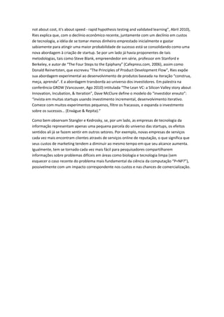 not about cost, it's about speed - rapid hypothesis testing and validated learning”, Abril 2010),
Ries explica que, com o declínio econômico recente, juntamente com um declínio em custos
de tecnologia, a idéia de se tomar menos dinheiro emprestado inicialmente e gastar
sabiamente para atingir uma maior probabilidade de sucesso está se consolidando como uma
nova abordagem à criação de startup. Se por um lado já havia proponentes de tais
metodologias, tais como Steve Blank, empreendedor em série, professor em Stanford e
Berkeley, e autor de “The Four Steps to the Epiphany” (Cafepress.com, 2006), assim como
Donald Reinertsten, que escreveu “The Principles of Product Development Flow”, Ries expõe
sua abordagem experimental ao desenvolvimento de produtos baseada na iteração “construa,
meça, aprenda”. E a abordagem transborda ao universo dos investidores. Em palestra na
conferência GROW (Vancouver, Ago 2010) intitulada “The Lean VC: a Silicon Valley story about
Innovation, Incubation, & Iteration”, Dave McClure define o modelo do “investidor enxuto”:
“invista em muitas startups usando investimento incremental, desenvolvimento iterativo.
Comece com muitos experimentos pequenos, filtre os fracassos, e expanda o investmento
sobre os sucessos… (Enxágue & Repita).”

Como bem observam Stangler e Kedrosky, se, por um lado, as empresas de tecnologia da
informação representam apenas uma pequena parcela do universo das startups, os efeitos
sentidos ali já se fazem sentir em outros setores. Por exemplo, novas empresas de serviços
cada vez mais encontram clientes através de serviços online de reputação, o que significa que
seus custos de marketing tendem a diminuir ao mesmo tempo em que seu alcance aumenta.
Igualmente, tem se tornado cada vez mais fácil para pesquisadores compartilharem
informações sobre problemas difíceis em áreas como biologia e tecnologia limpa (sem
esquecer o caso recente do problema mais fundamental da ciência da computação “P=NP?”),
possivelmente com um impacto correspondente nos custos e nas chances de comercialização.
 