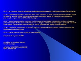 Art. 3º - Os conceitos, notas de avaliação e modelagem matemática são os constantes do Anexo Único desta lei.

Art. 4º - A administração pública municipal, tendo como parâmetro as metas e índices previstos nesta lei, deverá,
no prazo de 12 (doze) meses, contados da data de sua publicação, realizar as avaliações mencionadas nos
grupos A, B e C, para obter o IDA Geral do Município.

Art. 5º - A administração pública municipal, por intermédio de seus órgãos competentes, envidará esforços, a
partir da revelação do IDA Geral do Município, para se atingir, a cada período de avaliação – ora fixado a cada 12
(doze) meses, contados da primeira avaliação -, índices superiores aos anteriormente alcançados.

Art. 6º - A fim de dar cumprimento ao disposto nesta lei a Prefeitura Municipal poderá celebrar convênios com
entidades públicas ou privadas.

Art. 7º - Esta lei entra em vigor na data de sua publicação.

Campinas, 28 de junho de 2006



DR. HÉLIO DE OLIVEIRA SANTOS
Prefeito Municipal

AUTORIA: VEREADOR DÁRIO SAADI
PROT.: 06/08/05103
 
