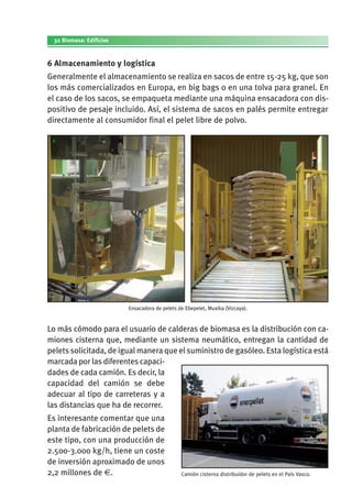 32 Biomasa: Edificios
6 Almacenamiento y logística
Generalmente el almacenamiento se realiza en sacos de entre 15-25 kg, que son
los más comercializados en Europa, en big bags o en una tolva para granel. En
el caso de los sacos, se empaqueta mediante una máquina ensacadora con dis­
positivo de pesaje incluido. Así, el sistema de sacos en palés permite entregar
directamente al consumidor final el pelet libre de polvo.
Ensacadora de pelets de Ebepelet, Muxika (Vizcaya).
Lo más cómodo para el usuario de calderas de biomasa es la distribución con ca­
miones cisterna que, mediante un sistema neumático, entregan la cantidad de
pelets solicitada, de igual manera que el suministro de gasóleo. Esta logística está
marcada por las diferentes capaci­
dades de cada camión. Es decir, la
capacidad del camión se debe
adecuar al tipo de carreteras y a
las distancias que ha de recorrer.
Es interesante comentar que una
planta de fabricación de pelets de
este tipo, con una producción de
2.500-3.000 kg/h, tiene un coste
de inversión aproximado de unos
2,2 millones de €. Camión cisterna distribuidor de pelets en el País Vasco.
 