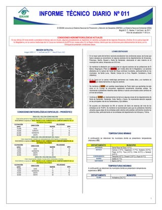 1
                                         INFORME TÉCNICO DIARIO Nº 011

                                                                     El IDEAM comunica al Sistema Nacional de Prevención y Atención de Desastres (SNPAD) y al Sistema Nacional Ambiental (SINA)
                                                                                                                                                    Bogotá D. C., Martes 11 de Enero de 2011
                                                                                                                                                              Hora de actualización 11:00 a.m.

                                                                      CONDICIONES HIDROMETEOROLÓGICAS ACTUALES
En las últimas 24 horas tendió a prevalecer el tiempo seco en el país, algunas precipitaciones se registraron en sectores puntuales de las regiones Amazonia y Andina. En la cuenca baja del
  río Magdalena y en la cuenca media-baja del río Cauca se mantiene la ALERTA por niveles altos. En la Región Andina, disminuyen las condiciones para deslizamientos de tierra y en la
                                                                          Orinoquia se presentan condiciones secas.

                                     IMAGEN SATELITAL
                  Imagen GOES 13 * 11 de Enero de 2011 * Hora 8:15 a.m. HLC                      1365                                           LO MÁS DESTACADO

                                                                                                             En la mayor parte del territorio nacional prevalecieron las condiciones secas, las lluvias que
                                                                                                              fueron escasas se concentraron en algunos sectores de los departamentos de Amazonas,
                                                                                                              Putumayo, Nariño, Boyacá y Norte de Santander, alcanzando el valor máximo en el
                                                                                                              municipio de Leticia, Amazonas con 43.0 mm.

                                                                                                             Se mantiene la afectación por inundaciones en algunos sectores de las poblaciones de El
                                                                                                              Banco, Magangué y Plato con ALERTA por niveles altos del río Magdalena. Los sectores
                                                                                                              afectados por la ruptura del Canal del Dique continúan inundados, particularmente en los
                                                                                                              municipios de Santa Lucía, Manatí, Campo de La Cruz, Repelón, Candelaria y Suán
                                                                                                              (Atlántico).

                                                                                                             El río Cauca en la cuenca media-baja permanece con niveles altos y se mantiene en
                                                                                                              ALERTA por desbordamientos en algunos sectores.

                                                                                                             Se mantiene el AVISO, por posibles desembalses de Prado dado que aportantes de este
                                                                                                              como el río Cunday se encuentran registrando actualmente crecientes súbitas. Se
                                                                                                              recomienda a pobladores ribereños estar atentos a nuevos comunicados sobre cambios en
                                                                                                              el nivel del embalse.

                                                                                                             Continúa el AVISO por deslizamientos de tierra en algunas zonas de los departamentos de
                                                                                                              Norte de Santander, Santander, Huila, Nariño y Cauca. Se recomienda atención especial
                                                                                                              en las principales vías de los Santanderes y Eje cafetero.

                                                                                                             De acuerdo con información de XM, el volumen útil diario de reservas del nivel de los
                                                                                                              embalses es de 75.82%. Se mantiene la recomendación para que los pobladores ribereños
                                                                                                              ubicados aguas abajo de los embalses estén atentos ante posibles vertimientos durante los
        CONDICIONES METEOROLÓGICAS ESPECIALES – PRONÓSTICO                                                    próximos días, particularmente en los embalses del departamento de Antioquia y Tolima.

                                ÁREA DEL VOLCÁN CERRO MACHÍN
      Cielo entre parcial a mayormente nublado con precipitaciones entre ligeras a moderadas.
    INGEOMINAS lo reporta en NIVEL AMARILLO (III): CAMBIOS EN EL COMPORTAMIENTO DE LA
                                    ACTIVIDAD VOLCANICA
    ELEVACIÓN                                                       VELOCIDAD
                             DIRECCIÓN
      (pies)                                              NUDOS                      KPH
      10,000                     ESTE                         5                         9
      18,000                   SURESTE                       10                        18
      24,000                  SUROESTE                       20                        36                                                  TEMPERATURAS MÍNIMAS
      30,000                    OESTE                        40                        74
                           ÁREA DEL VOLCÁN NEVADO DEL HUILA
             Cielo mayormente nublado con precipitaciones entre ligeras a moderadas.
                                                                                                             A continuación se relacionan los municipios donde se presentaron temperaturas
    INGEOMINAS lo reporta en NIVEL AMARILLO (III): CAMBIOS EN EL COMPORTAMIENTO DE LA                        inferiores a 5ºC:
                                    ACTIVIDAD VOLCANICA
    ELEVACIÓN                                                       VELOCIDAD                                    DEPARTAMENTO                                         MUNICIPIO
                             DIRECCIÓN
      (pies)                                              NUDOS                      KPH                               ANTIOQUIA                Santa Rosa de Osos (1.0°C)
       10,000                    ESTE                        10                        18                               BOYACÁ                  Cerinza (1.4°C), Sogamoso (1.7°C), Duitama (2.2°C),
       18,000                 SUROESTE                       10                        18
       24,000                   OESTE                        35                        65                                                       Paipa (2.2°C), Toca (4.0°C), Chita (4.0°C) y Samacá
       30,000                   OESTE                        45                        83                                                       (4.6°C)
                                                                                                                    CUNDINAMARCA                Sesquilé (4.6°C), Choachí (3.8°C) y Sopó (4.4°C)
                                 ÁREA DEL VOLCÁN GALERAS
                   Cielo mayormente nublado, lluvias entre moderadas a fuertes.                                        NARIÑO                   Ipiales (4.1°C)
    INGEOMINAS lo reporta en NIVEL AMARILLO (III): CAMBIOS EN EL COMPORTAMIENTO DE LA                                SANTANDER                  Berlín (3.8°C)
                                    ACTIVIDAD VOLCANICA
    ELEVACIÓN                                                        VELOCIDAD
      (pies)
                             DIRECCIÓN
                                                          NUDOS                      KPH
                                                                                                                                           TEMPERATURAS MÁXIMAS
       10,000                    ESTE                         5                         9                    A continuación se relacionan los municipios donde se presentaron temperaturas
       18,000                 SUROESTE                       10                        18                    superiores a 35ºC:
       24,000                   OESTE                        35                        65
       30,000                   OESTE                        40                        74                        DEPARTAMENTO                                         MUNICIPIO
                                                                                                                         TOLIMA                 Ambalema (35.2°C)




                                                                                                                                                                                                          1
 